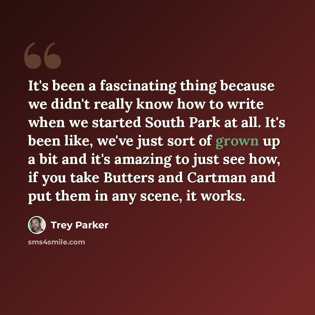 “It's been a fascinating thing because we didn't really know how to write when we started South Park at all. It's been like, we've just sort of grown up a bit and it's amazing to just see how, if you take Butters and Cartman and put them in any scene, it works.” quote by Trey Parker