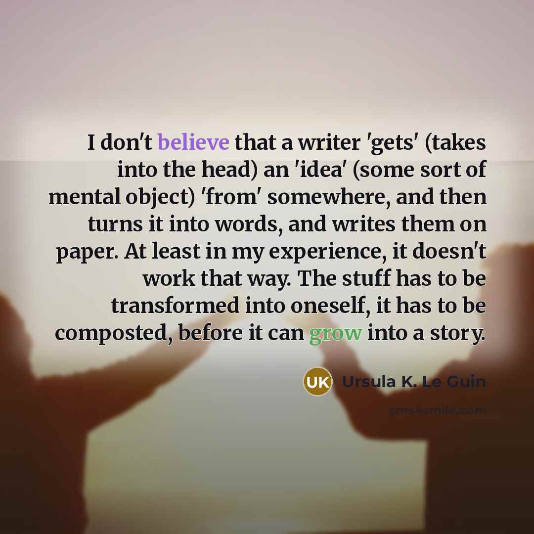 “I don't believe that a writer 'gets' (takes into the head) an 'idea' (some sort of mental object) 'from' somewhere, and then turns it into words, and writes them on paper. At least in my experience, it doesn't work that way. The stuff has to be transformed into oneself, it has to be composted…” quote by Ursula K. Le Guin