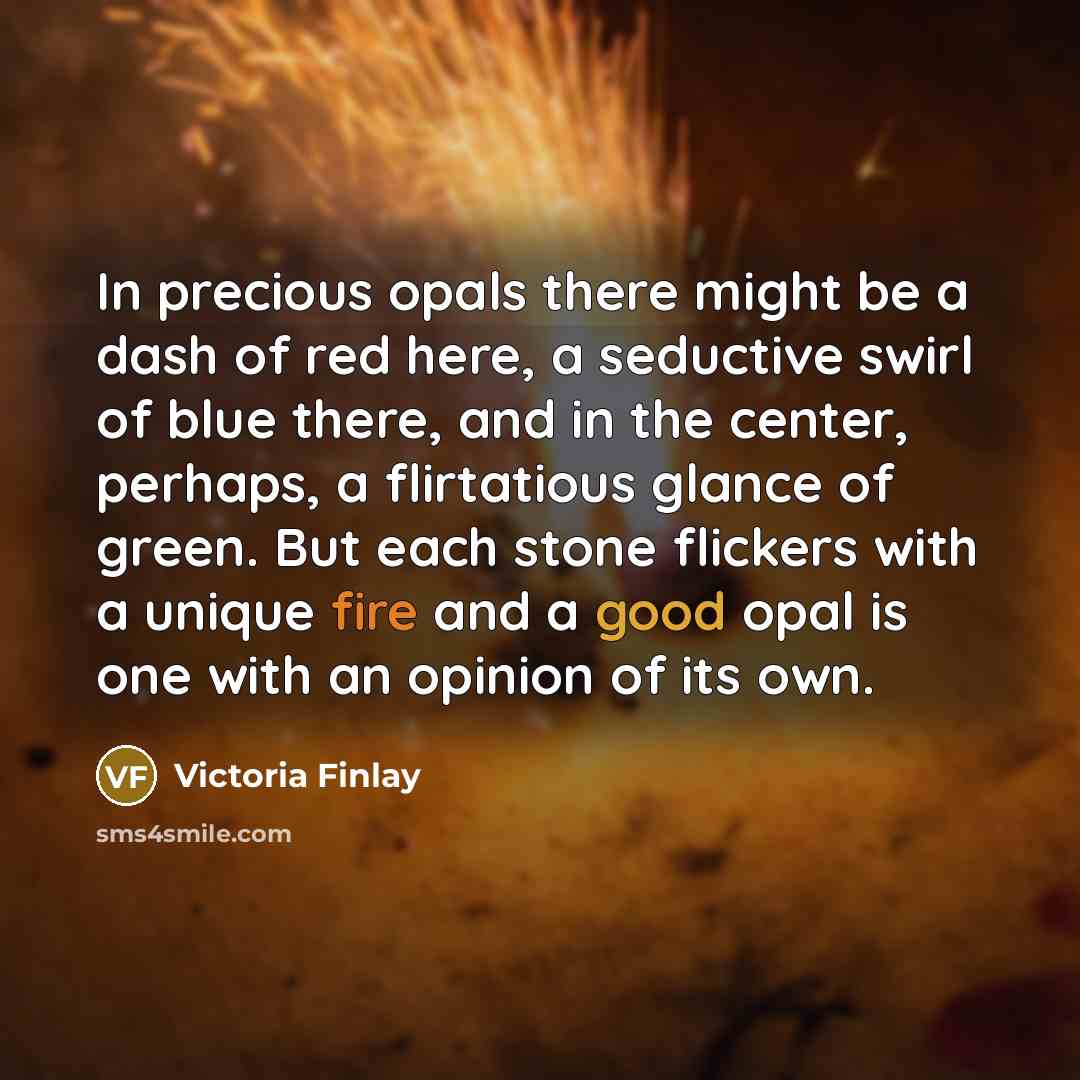 “In precious opals there might be a dash of red here, a seductive swirl of blue there, and in the center, perhaps, a flirtatious glance of green. But each stone flickers with a unique fire and a good opal is one with an opinion of its own.” quote by Victoria Finlay