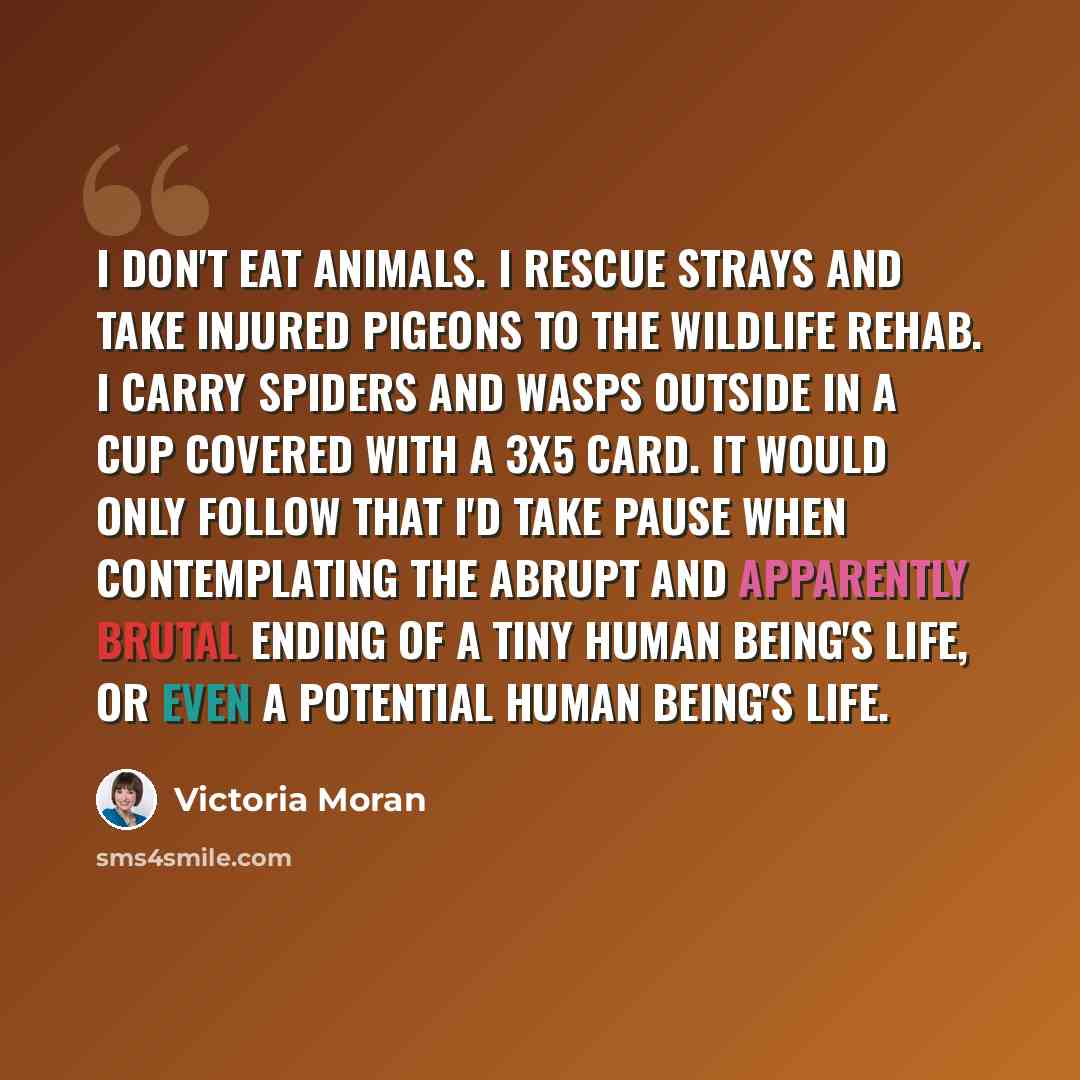 “I don't eat animals. I rescue strays and take injured pigeons to the wildlife rehab. I carry spiders and wasps outside in a cup covered with a 3x5 card. It would only follow that I'd take pause when contemplating the abrupt and apparently brutal ending of a tiny human being's life, or even a…” quote by Victoria Moran