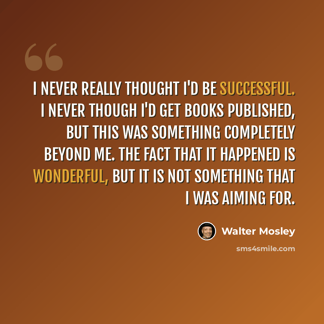 “I never really thought I'd be successful. I never though I'd get books published, but this was something completely beyond me. The fact that it happened is wonderful, but it is not something that I was aiming for.” quote by Walter Mosley