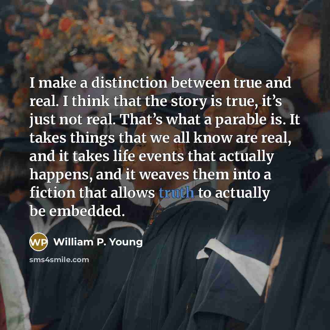 “I make a distinction between true and real. I think that the story is true, it’s just not real. That’s what a parable is. It takes things that we all know are real, and it takes life events that actually happens, and it weaves them into a fiction that allows truth to actually be embedded.” quote by William P. Young