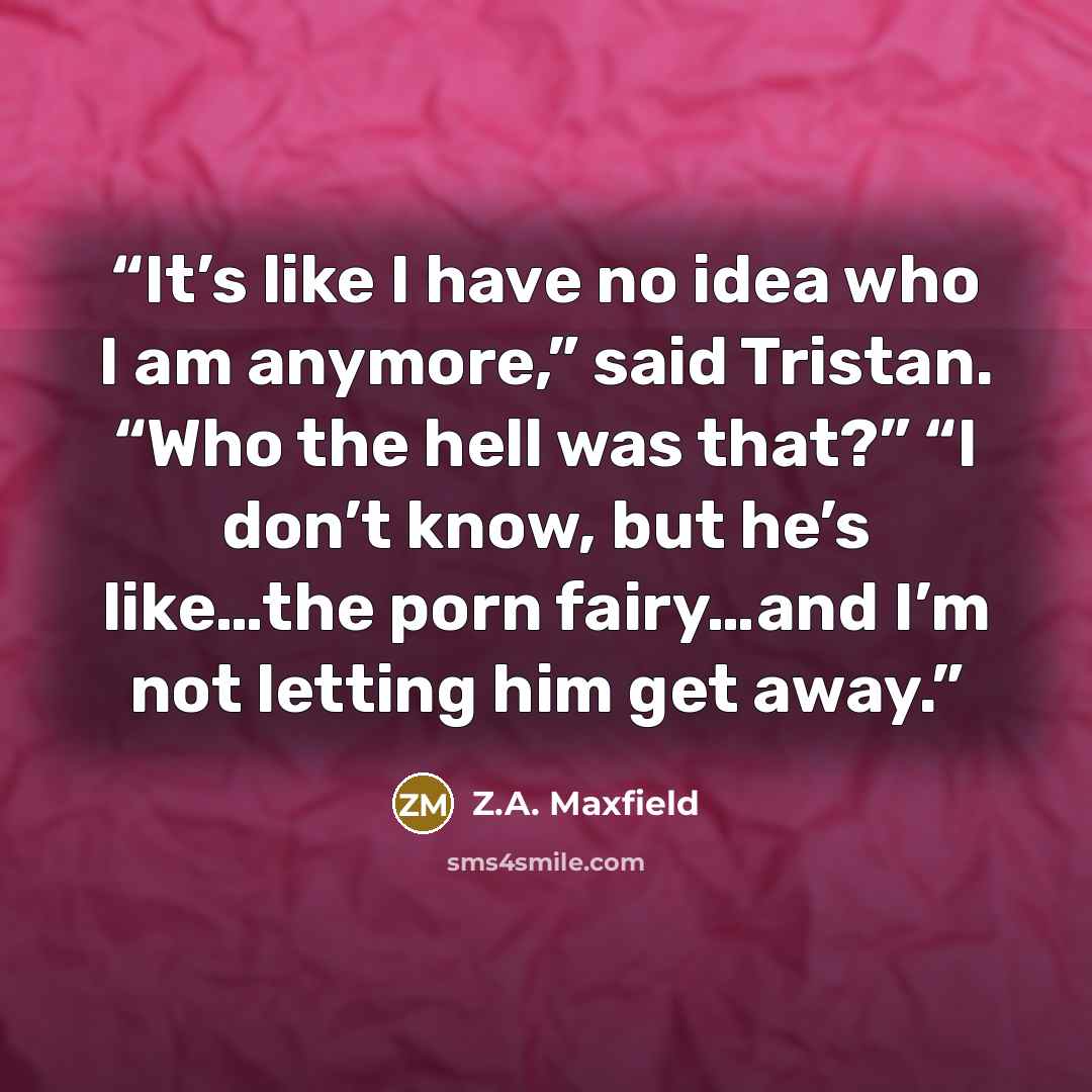 “It’s like I have no idea who I am anymore,” said Tristan. “Who the hell was that?” “I don’t know, but he’s like…the porn fairy…and I’m not letting him get away.” quote by Z.A. Maxfield