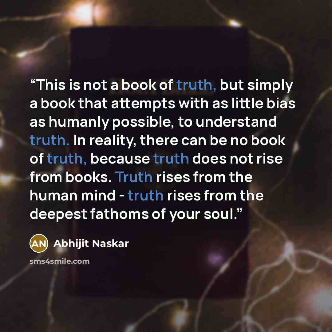 “This is not a book of truth, but simply a book that attempts with as little bias as humanly possible, to understand truth. In reality, there can be no book of truth, because truth does not rise from books. Truth rises from the human mind - truth rises from the deepest fathoms of your soul.” quote by Abhijit Naskar
