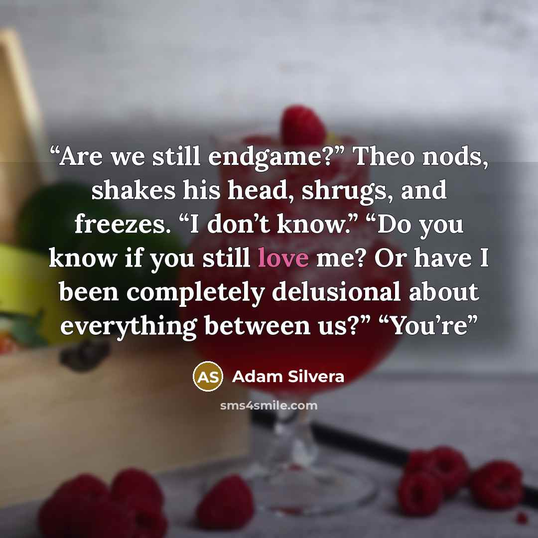 “Are we still endgame?” Theo nods, shakes his head, shrugs, and freezes. “I don’t know.” “Do you know if you still love me? Or have I been completely delusional about everything between us?” “You’re” quote by Adam Silvera