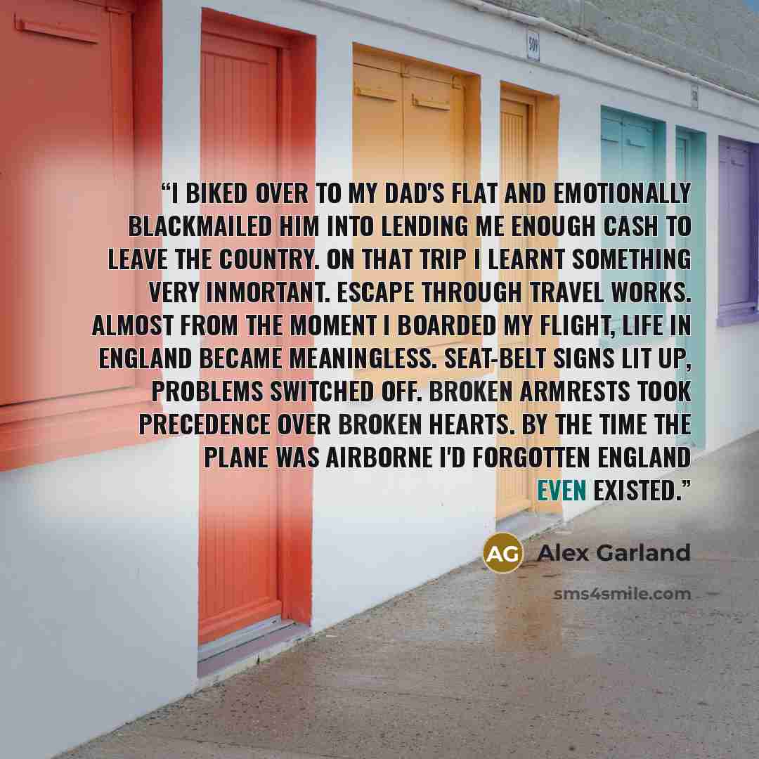“I biked over to my dad's flat and emotionally blackmailed him into lending me enough cash to leave the country. On that trip I learnt something very inmortant. Escape through travel works. Almost from the moment i boarded my flight, life in England became meaningless. Seat-belt signs lit up…” quote by Alex Garland