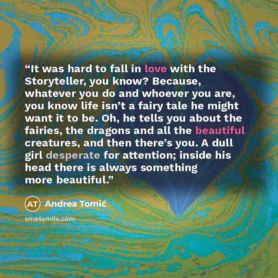 “It was hard to fall in love with the Storyteller, you know? Because, whatever you do and whoever you are, you know life isn’t a fairy tale he might want it to be. Oh, he tells you about the fairies, the dragons and all the beautiful creatures, and then there’s you. A dull girl desperate for…” quote by Andrea Tomić