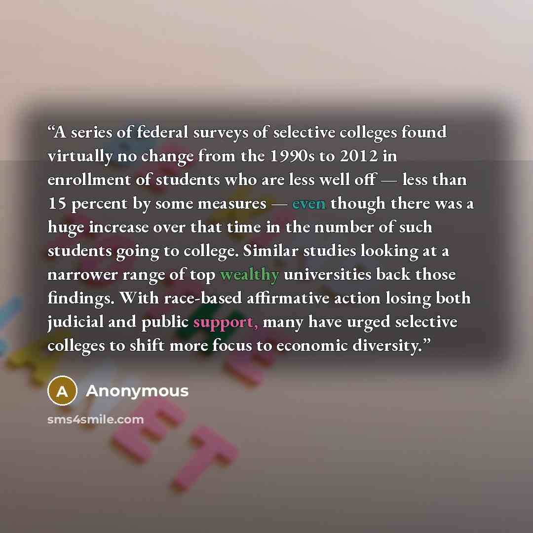 “A series of federal surveys of selective colleges found virtually no change from the 1990s to 2012 in enrollment of students who are less well off — less than 15 percent by some measures — even though there was a huge increase over that time in the number of such students going to college. Similar…” quote by Anonymous