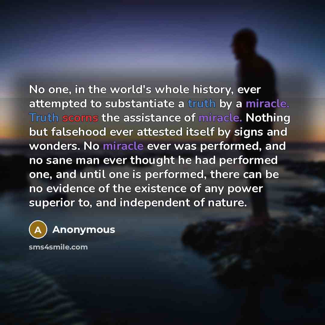 “No one, in the world's whole history, ever attempted to substantiate a truth by a miracle. Truth scorns the assistance of miracle. Nothing but falsehood ever attested itself by signs and wonders. No miracle ever was performed, and no sane man ever thought he had performed one, and until one is…” quote by Anonymous
