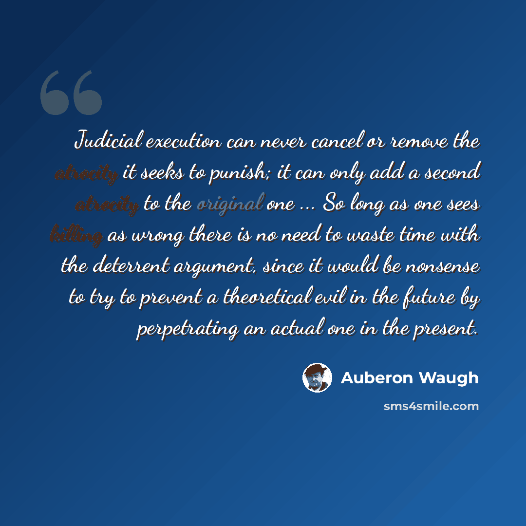 “Judicial execution can never cancel or remove the atrocity it seeks to punish; it can only add a second atrocity to the original one ... So long as one sees killing as wrong there is no need to waste time with the deterrent argument, since it would be nonsense to try to prevent a theoretical evil…” quote by Auberon Waugh
