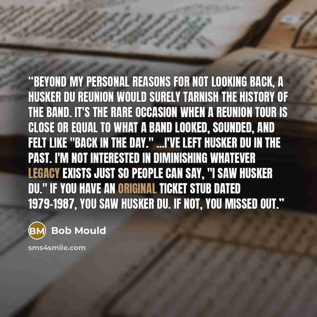 “Beyond my personal reasons for not looking back, a Husker Du reunion would surely tarnish the history of the band. It's the rare occasion when a reunion tour is close or equal to what a band looked, sounded, and felt like "back in the day." ...I've left Husker Du in the past. I'm not interested in…” quote by Bob Mould