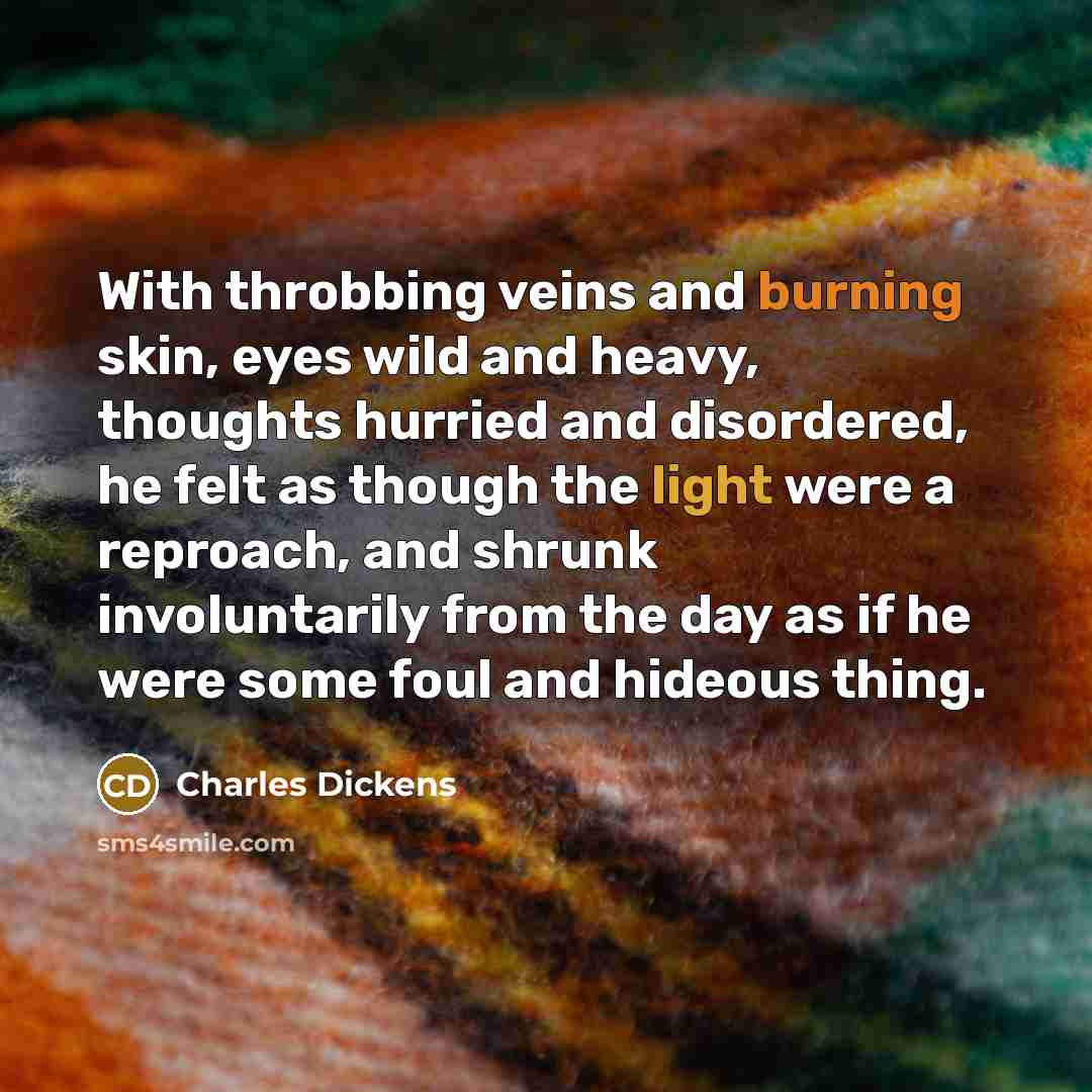 “With throbbing veins and burning skin, eyes wild and heavy, thoughts hurried and disordered, he felt as though the light were a reproach, and shrunk involuntarily from the day as if he were some foul and hideous thing.” quote by Charles Dickens