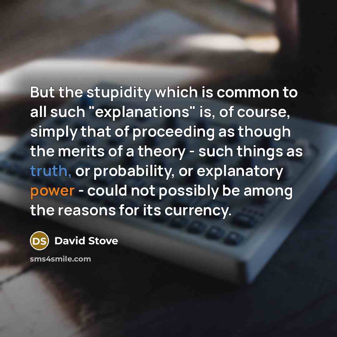“But the stupidity which is common to all such "explanations" is, of course, simply that of proceeding as though the merits of a theory - such things as truth, or probability, or explanatory power - could not possibly be among the reasons for its currency.” quote by David Stove
