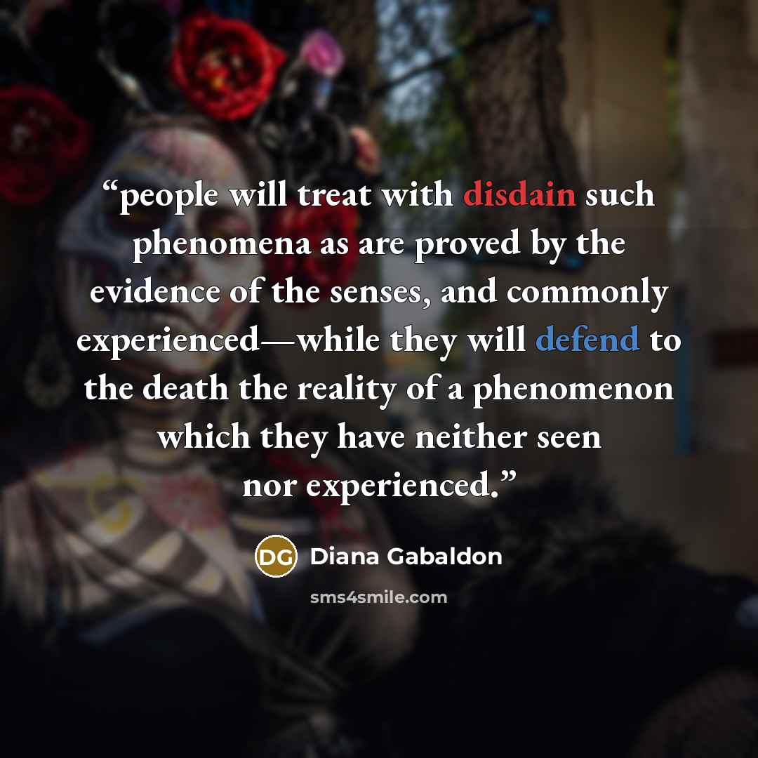 “people will treat with disdain such phenomena as are proved by the evidence of the senses, and commonly experienced—while they will defend to the death the reality of a phenomenon which they have neither seen nor experienced.” quote by Diana Gabaldon