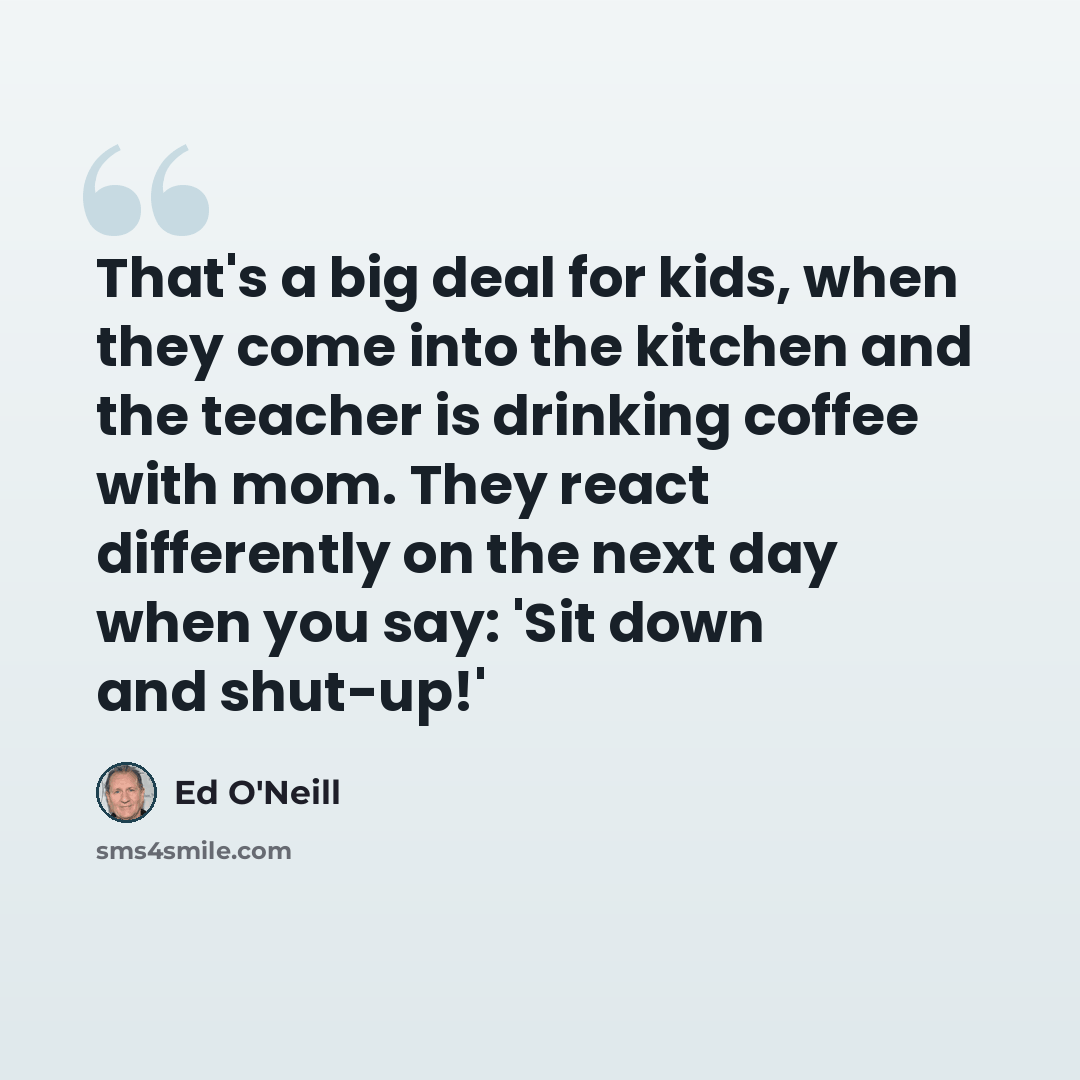 “That's a big deal for kids, when they come into the kitchen and the teacher is drinking coffee with mom. They react differently on the next day when you say: 'Sit down and shut-up!'” quote by Ed O'Neill