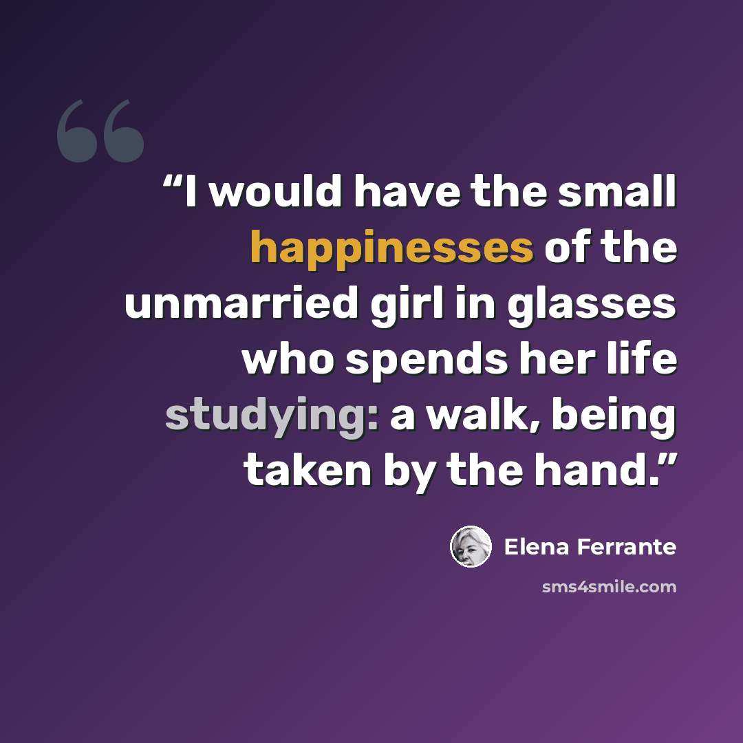 “I would have the small happinesses of the unmarried girl in glasses who spends her life studying: a walk, being taken by the hand.” quote by Elena Ferrante