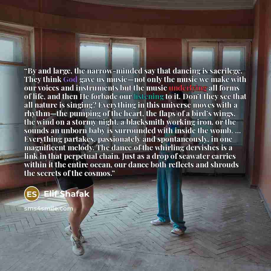 “By and large, the narrow-minded say that dancing is sacrilege. They think God gave us music—not only the music we make with our voices and instruments but the music underlying all forms of life, and then He forbade our listening to it. Don’t they see that all nature is singing? Everything in this…” quote by Elif Shafak