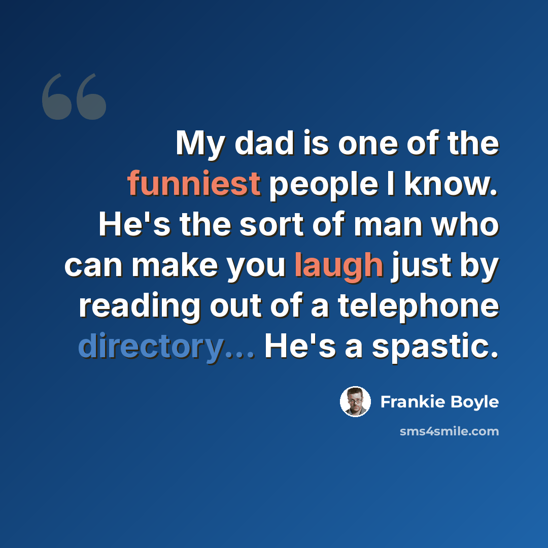 “My dad is one of the funniest people I know. He's the sort of man who can make you laugh just by reading out of a telephone directory... He's a spastic.” quote by Frankie Boyle