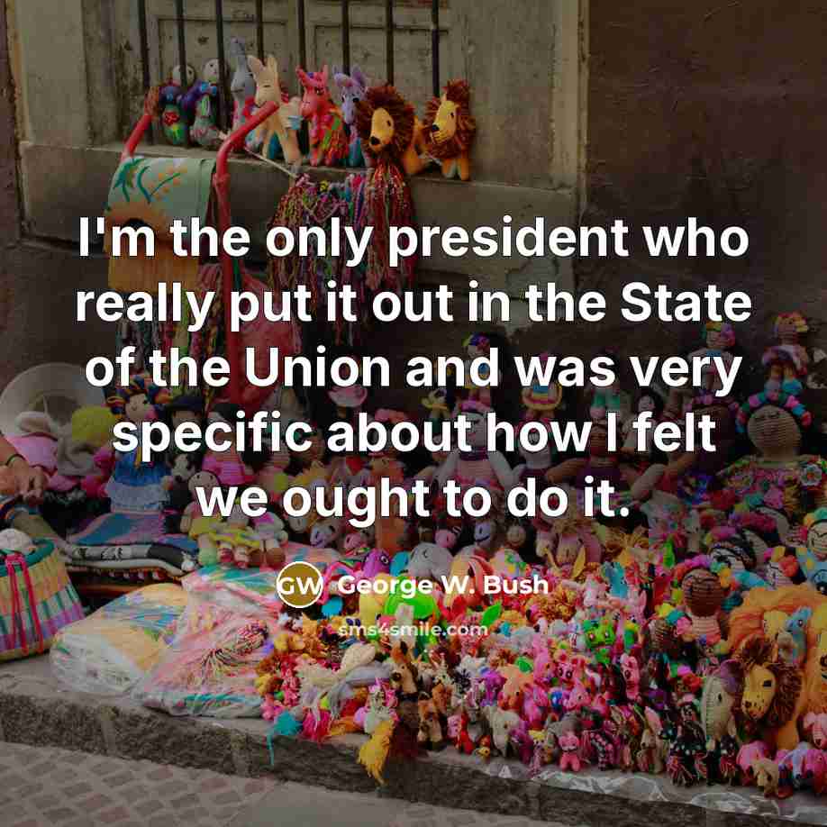 “I'm the only president who really put it out in the State of the Union and was very specific about how I felt we ought to do it.” quote by George W. Bush