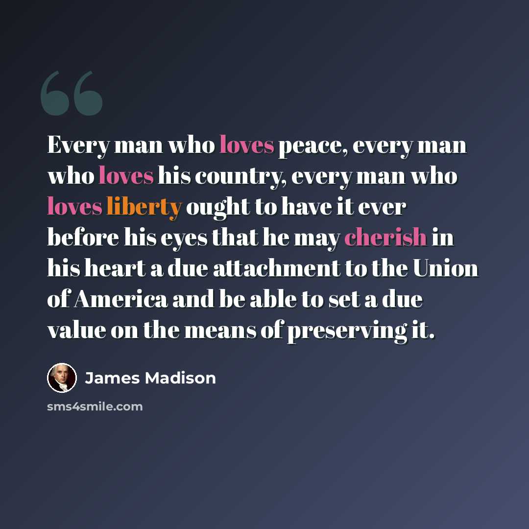 “Every man who loves peace, every man who loves his country, every man who loves liberty ought to have it ever before his eyes that he may cherish in his heart a due attachment to the Union of America and be able to set a due value on the means of preserving it.” quote by James Madison