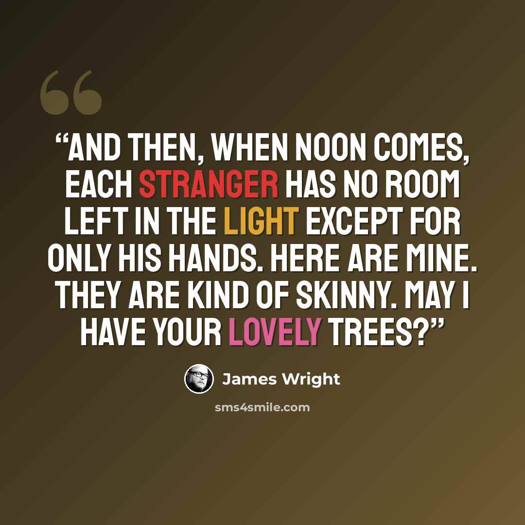 “And then, when noon comes, Each stranger Has no room left in the light Except for only his hands. Here are mine. They are kind of skinny. May I have your lovely trees?” quote by James Wright