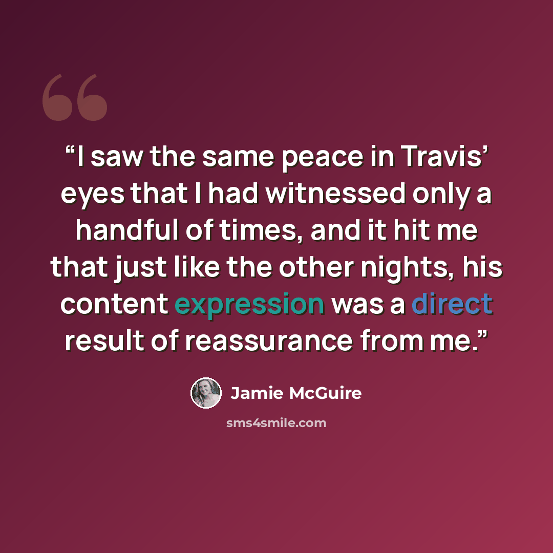 “I saw the same peace in Travis’ eyes that I had witnessed only a handful of times, and it hit me that just like the other nights, his content expression was a direct result of reassurance from me.” quote by Jamie McGuire