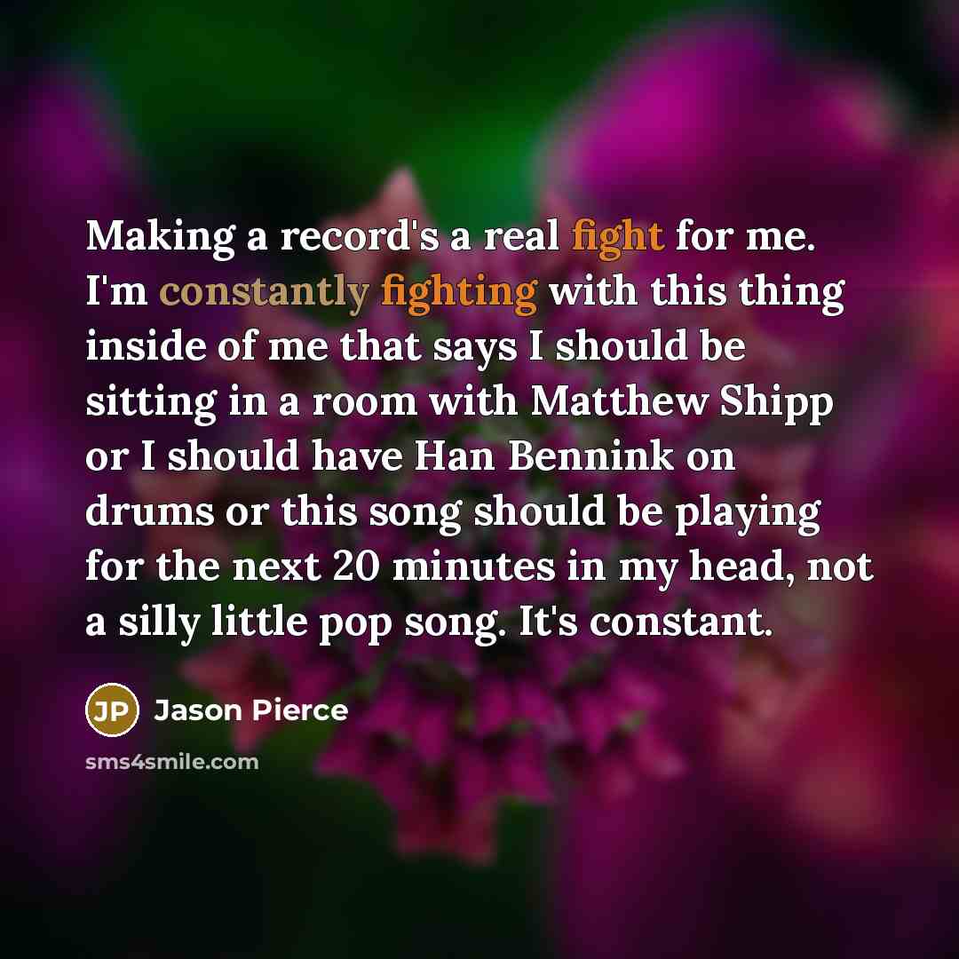“Making a record's a real fight for me. I'm constantly fighting with this thing inside of me that says I should be sitting in a room with Matthew Shipp or I should have Han Bennink on drums or this song should be playing for the next 20 minutes in my head, not a silly little pop song. It's constant.” quote by Jason Pierce