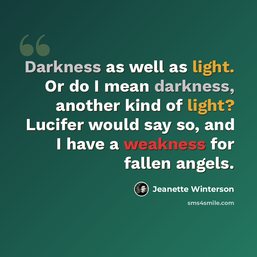 “Darkness as well as light. Or do I mean darkness, another kind of light? Lucifer would say so, and I have a weakness for fallen angels.” quote by Jeanette Winterson