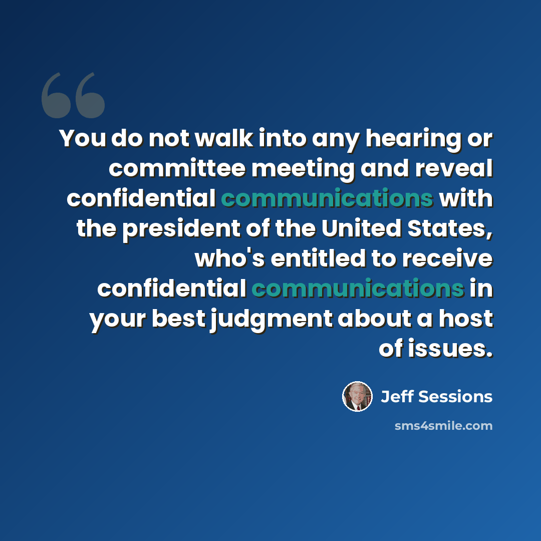 “You do not walk into any hearing or committee meeting and reveal confidential communications with the president of the United States, who's entitled to receive confidential communications in your best judgment about a host of issues.” quote by Jeff Sessions