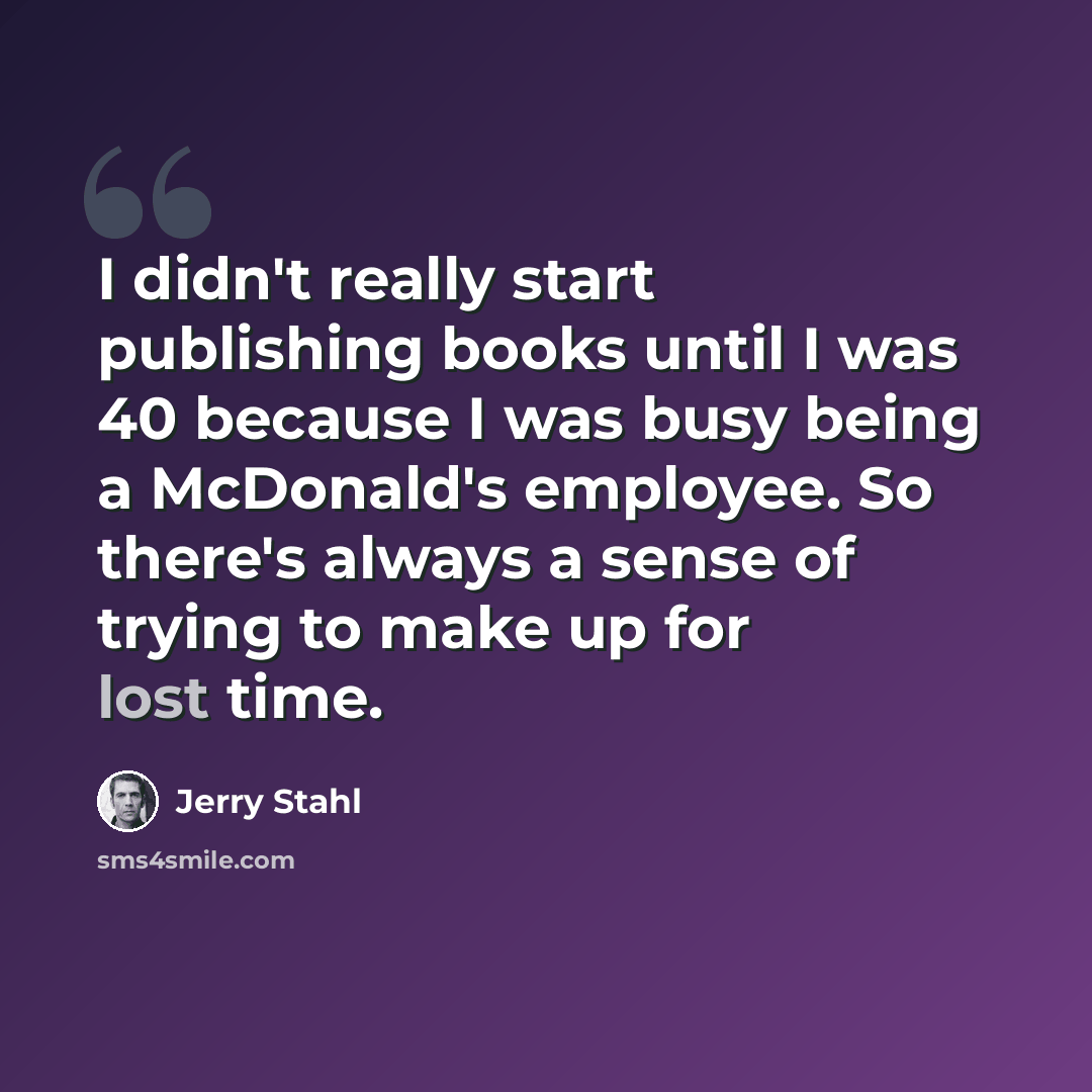 “I didn't really start publishing books until I was 40 because I was busy being a McDonald's employee. So there's always a sense of trying to make up for lost time.” quote by Jerry Stahl