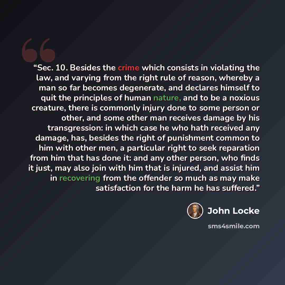 “Sec. 10. Besides the crime which consists in violating the law, and varying from the right rule of reason, whereby a man so far becomes degenerate, and declares himself to quit the principles of human nature, and to be a noxious creature, there is commonly injury done to some person or other, and…” quote by John Locke