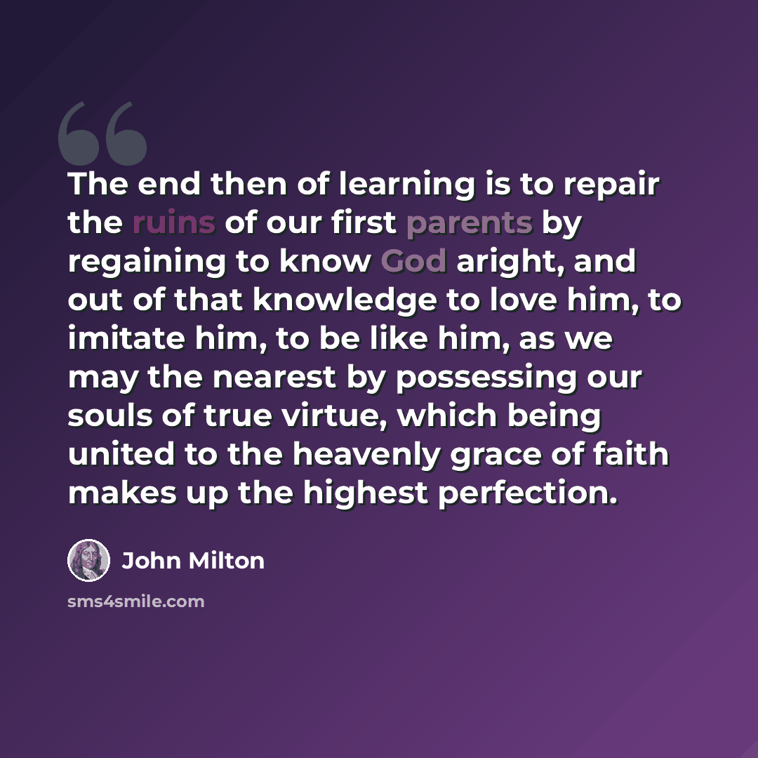 “The end then of learning is to repair the ruins of our first parents by regaining to know God aright, and out of that knowledge to love him, to imitate him, to be like him, as we may the nearest by possessing our souls of true virtue, which being united to the heavenly grace of faith makes up the…” quote by John Milton