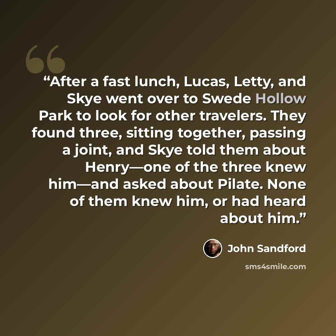 “After a fast lunch, Lucas, Letty, and Skye went over to Swede Hollow Park to look for other travelers. They found three, sitting together, passing a joint, and Skye told them about Henry—one of the three knew him—and asked about Pilate. None of them knew him, or had heard about him.” quote by John Sandford