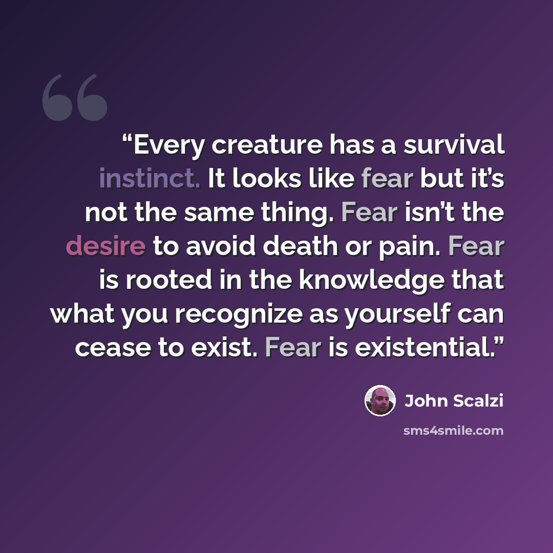 “Every creature has a survival instinct. It looks like fear but it’s not the same thing. Fear isn’t the desire to avoid death or pain. Fear is rooted in the knowledge that what you recognize as yourself can cease to exist. Fear is existential.” quote by John Scalzi