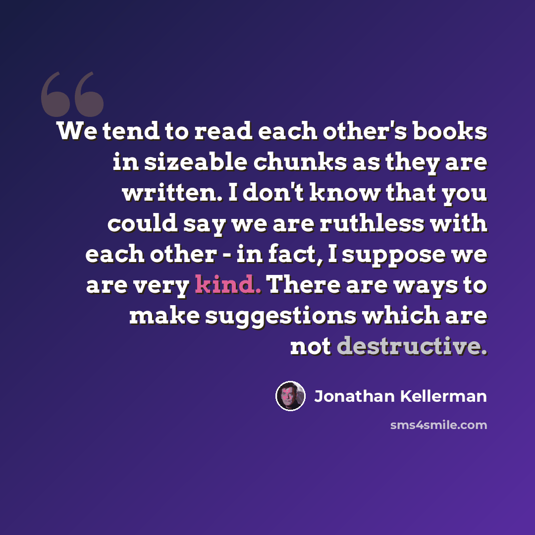 “We tend to read each other's books in sizeable chunks as they are written. I don't know that you could say we are ruthless with each other - in fact, I suppose we are very kind. There are ways to make suggestions which are not destructive.” quote by Jonathan Kellerman