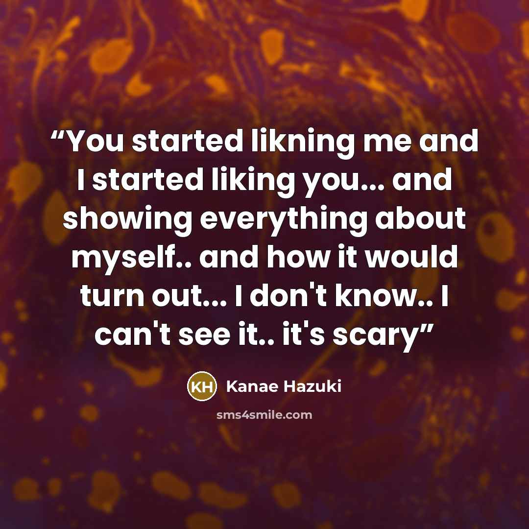 “You started likning me and I started liking you... and showing everything about myself.. and how it would turn out... I don't know.. I can't see it.. it's scary” quote by Kanae Hazuki