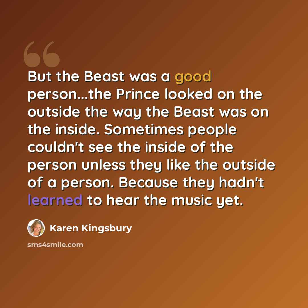 “But the Beast was a good person...the Prince looked on the outside the way the Beast was on the inside. Sometimes people couldn't see the inside of the person unless they like the outside of a person. Because they hadn't learned to hear the music yet.” quote by Karen Kingsbury
