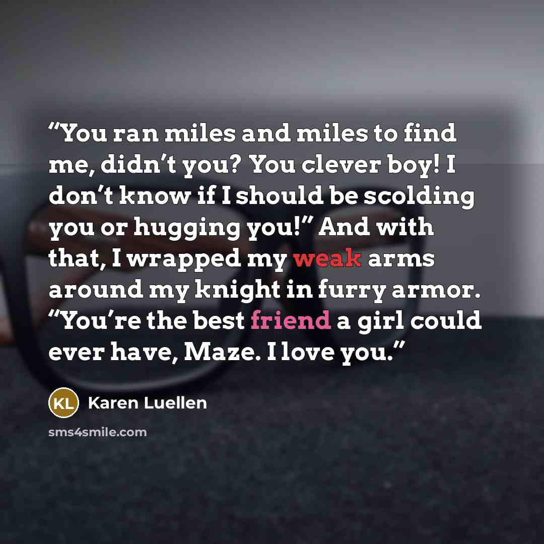 “You ran miles and miles to find me, didn’t you? You clever boy! I don’t know if I should be scolding you or hugging you!” And with that, I wrapped my weak arms around my knight in furry armor. “You’re the best friend a girl could ever have, Maze. I love you.” quote by Karen Luellen