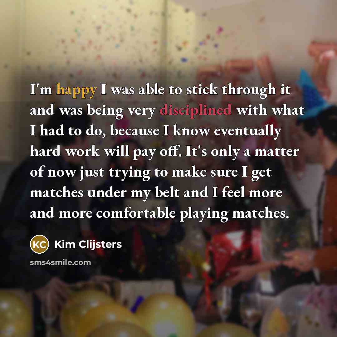 “I'm happy I was able to stick through it and was being very disciplined with what I had to do, because I know eventually hard work will pay off. It's only a matter of now just trying to make sure I get matches under my belt and I feel more and more comfortable playing matches.” quote by Kim Clijsters