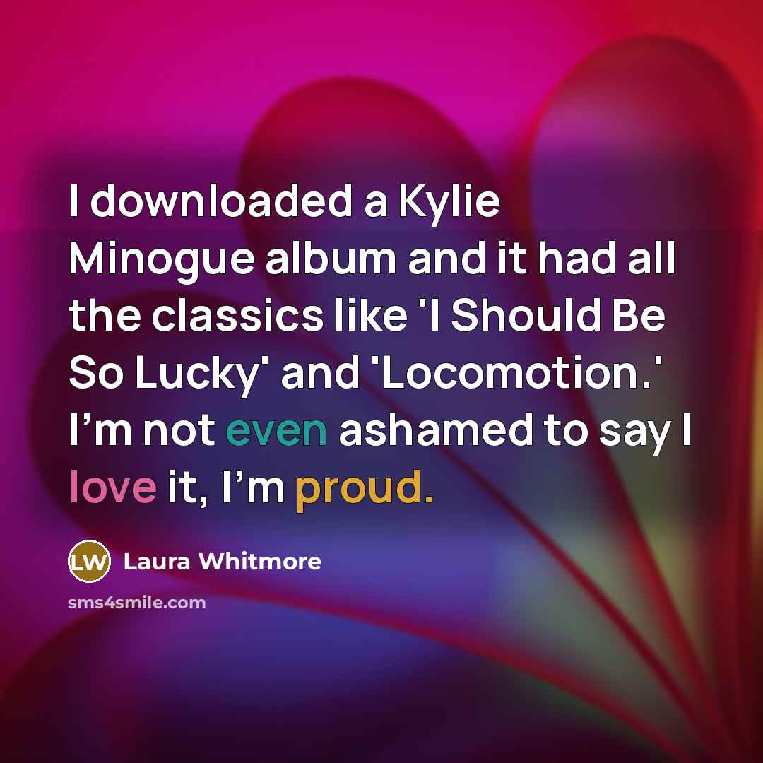 “I downloaded a Kylie Minogue album and it had all the classics like 'I Should Be So Lucky' and 'Locomotion.' I'm not even ashamed to say I love it, I'm proud.” quote by Laura Whitmore