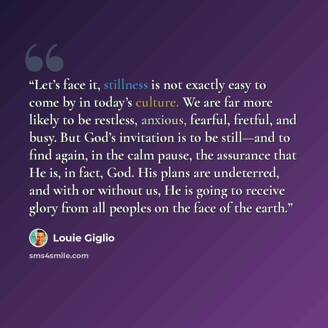 “Let’s face it, stillness is not exactly easy to come by in today’s culture. We are far more likely to be restless, anxious, fearful, fretful, and busy. But God’s invitation is to be still—and to find again, in the calm pause, the assurance that He is, in fact, God. His plans are undeterred, and…” quote by Louie Giglio