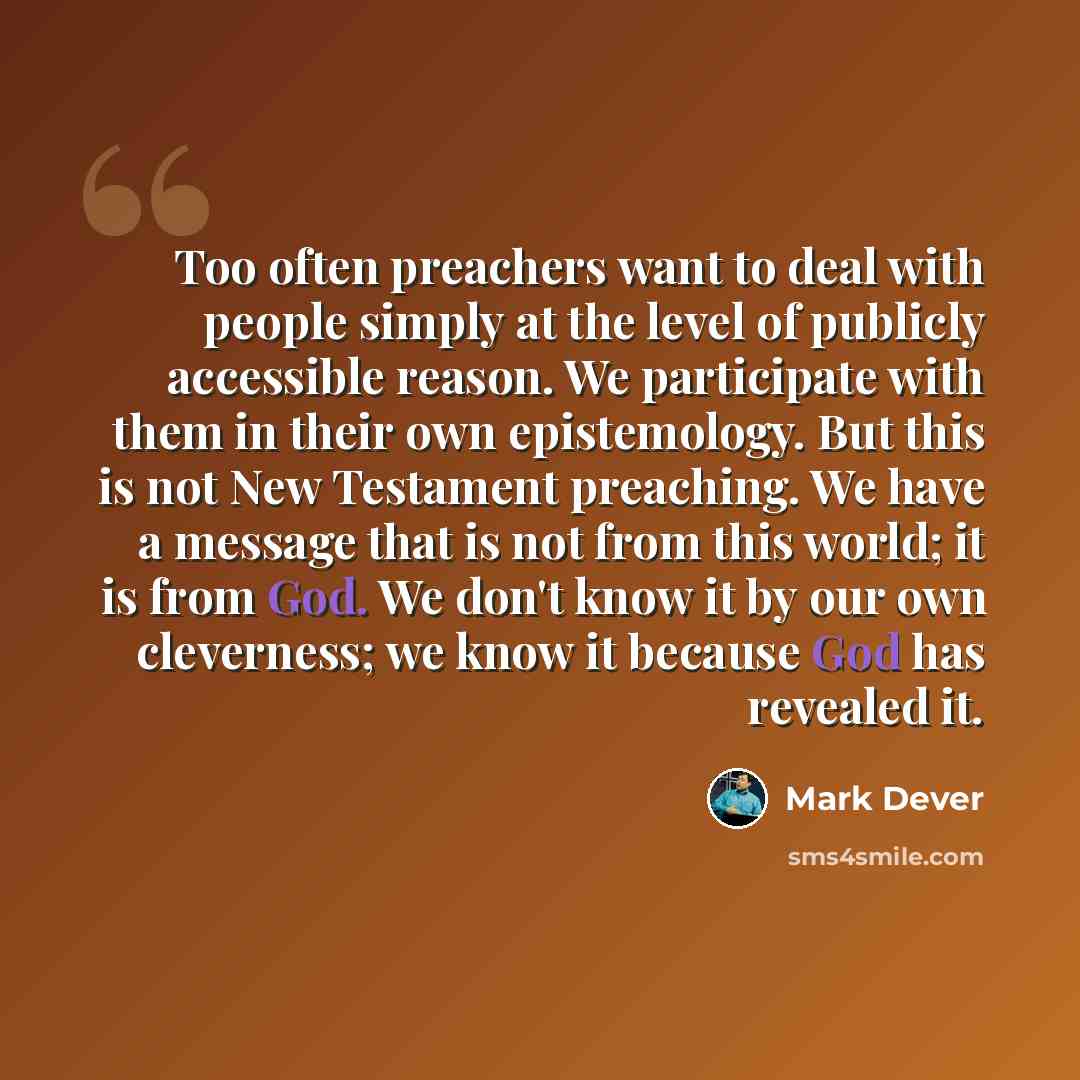 “Too often preachers want to deal with people simply at the level of publicly accessible reason. We participate with them in their own epistemology. But this is not New Testament preaching. We have a message that is not from this world; it is from God. We don't know it by our own cleverness; we…” quote by Mark Dever