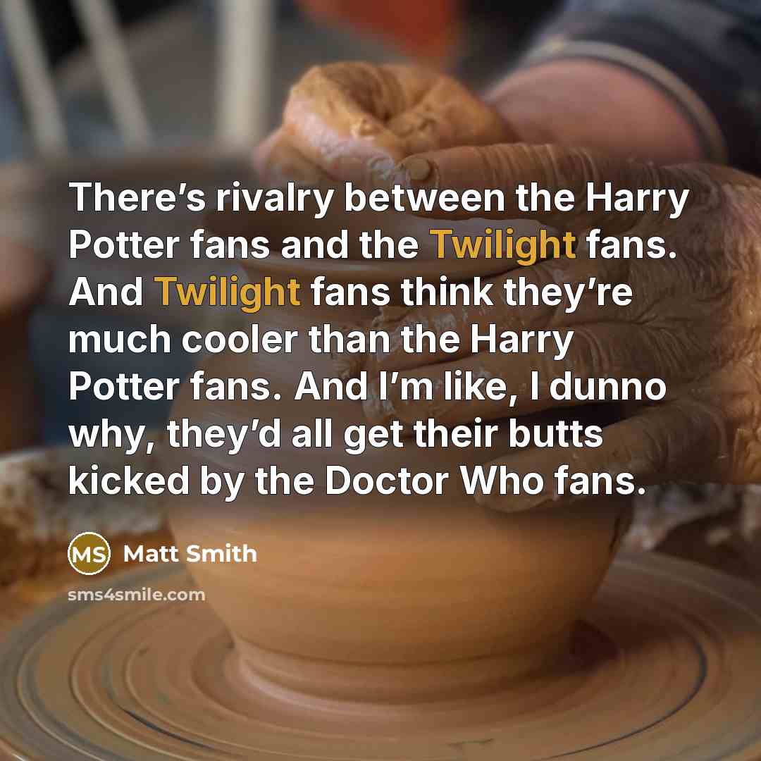 “There’s rivalry between the Harry Potter fans and the Twilight fans. And Twilight fans think they’re much cooler than the Harry Potter fans. And I’m like, I dunno why, they’d all get their butts kicked by the Doctor Who fans.” quote by Matt Smith