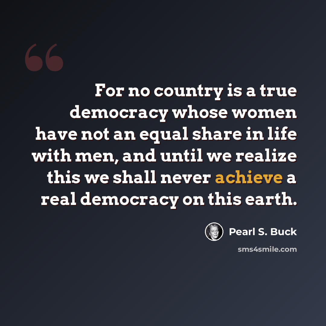 “For no country is a true democracy whose women have not an equal share in life with men, and until we realize this we shall never achieve a real democracy on this earth.” quote by Pearl S. Buck