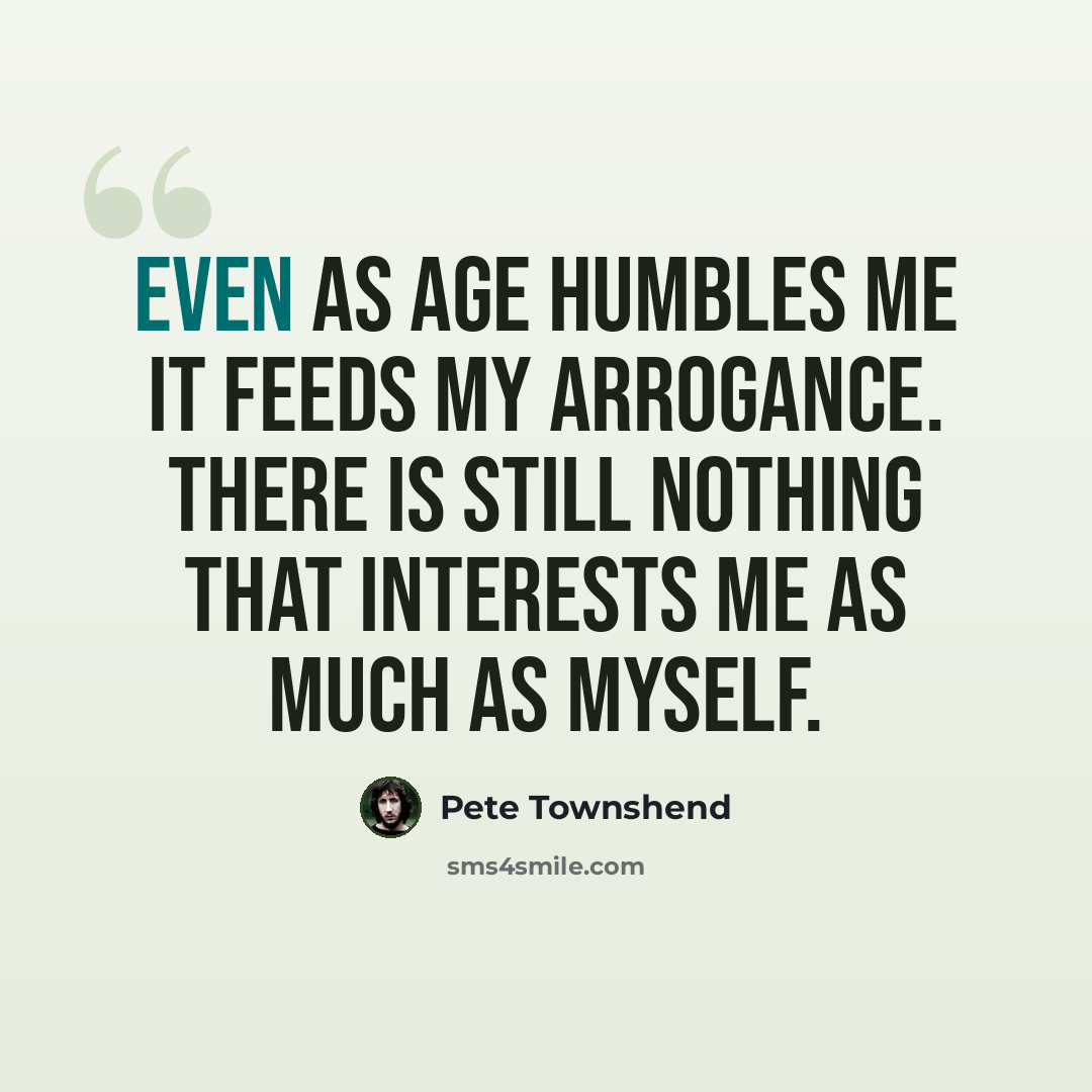 “Even as age humbles me it feeds my arrogance. There is still nothing that interests me as much as myself.” quote by Pete Townshend