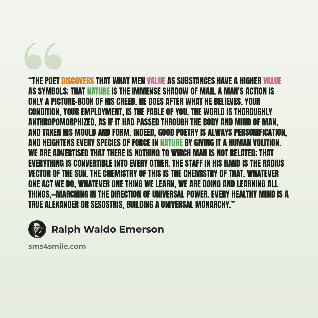 “The poet discovers that what men value as substances have a higher value as symbols; that Nature is the immense shadow of man. A man's action is only a picture-book of his creed. He does after what he believes. Your condition, your employment, is the fable of you. The world is thoroughly…” quote by Ralph Waldo Emerson