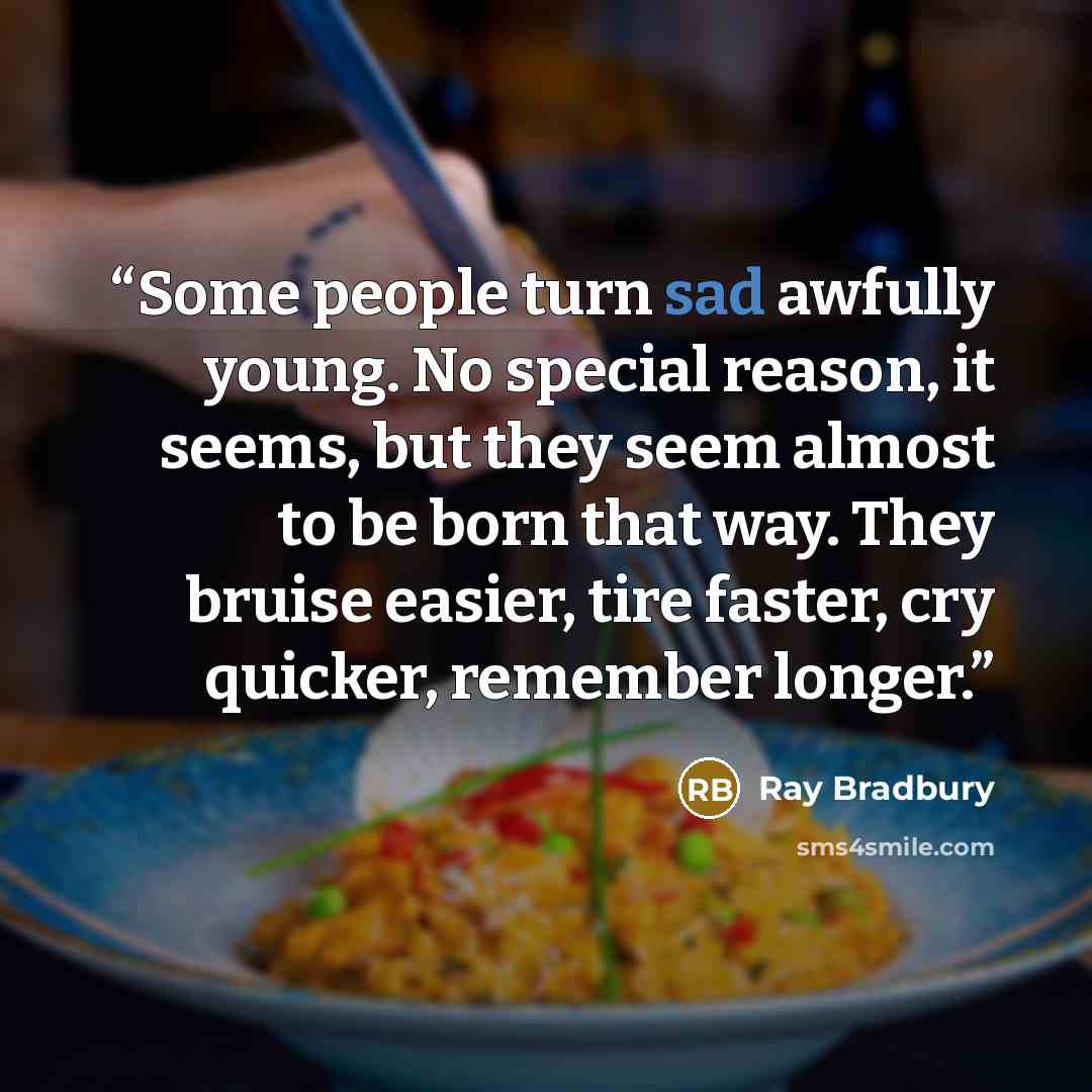 “Some people turn sad awfully young. No special reason, it seems, but they seem almost to be born that way. They bruise easier, tire faster, cry quicker, remember longer.” quote by Ray Bradbury