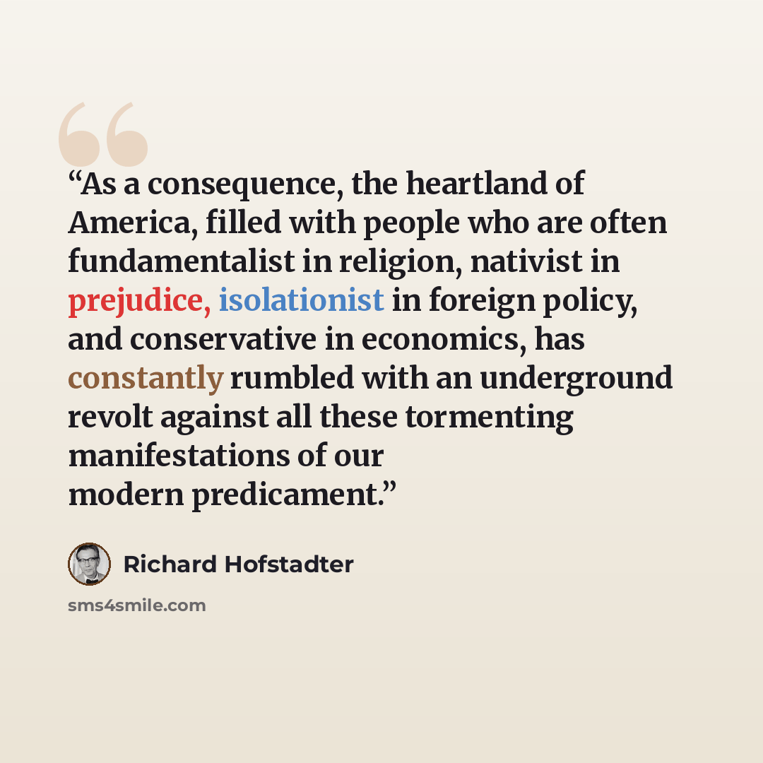 “As a consequence, the heartland of America, filled with people who are often fundamentalist in religion, nativist in prejudice, isolationist in foreign policy, and conservative in economics, has constantly rumbled with an underground revolt against all these tormenting manifestations of our modern…” quote by Richard Hofstadter