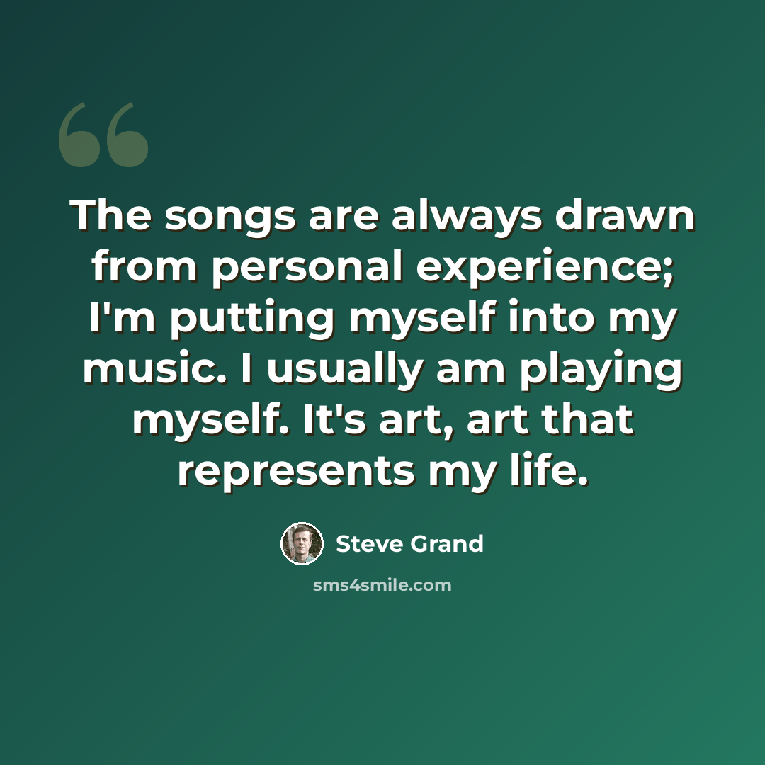 “The songs are always drawn from personal experience; I'm putting myself into my music. I usually am playing myself. It's art, art that represents my life.” quote by Steve Grand