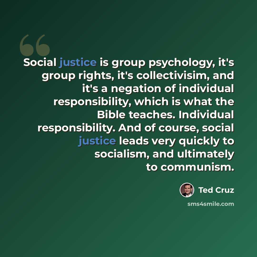 “Social justice is group psychology, it's group rights, it's collectivisim, and it's a negation of individual responsibility, which is what the Bible teaches. Individual responsibility. And of course, social justice leads very quickly to socialism, and ultimately to communism.” quote by Ted Cruz